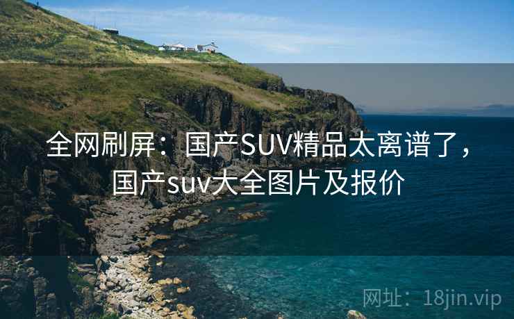 全网刷屏:国产SUV精品太离谱了,国产suv大全图片及报价 全网刷屏:国产SUV精品太离谱了,国产suv大全图片及报价