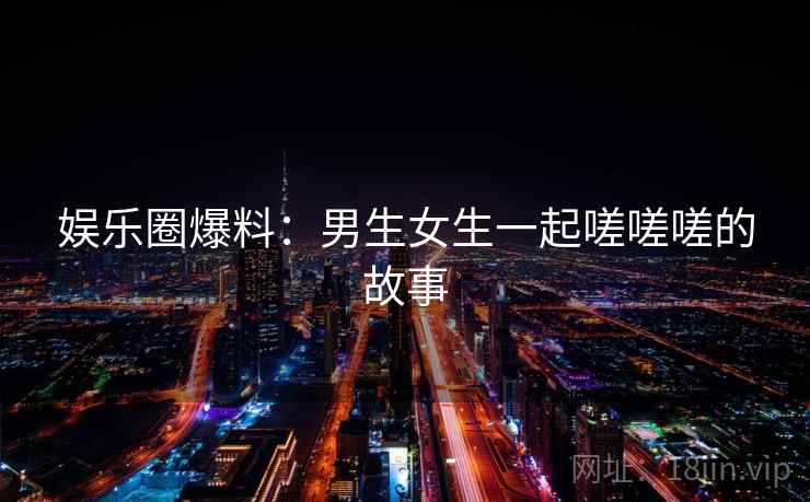 娱乐圈爆料:男生女生一起嗟嗟嗟的故事 娱乐圈爆料:男生女生一起嗟嗟嗟的故事