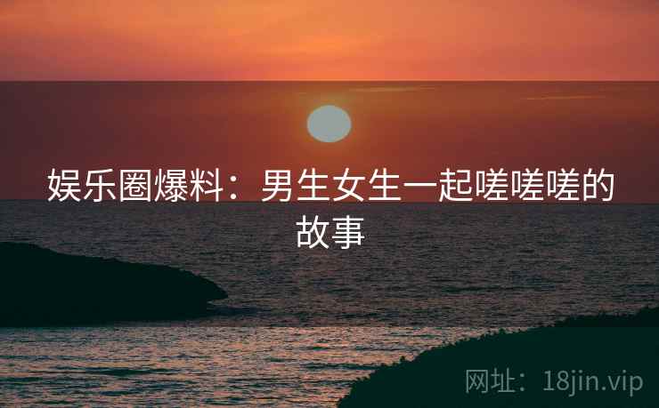 娱乐圈爆料:男生女生一起嗟嗟嗟的故事 娱乐圈爆料:男生女生一起嗟嗟嗟的故事