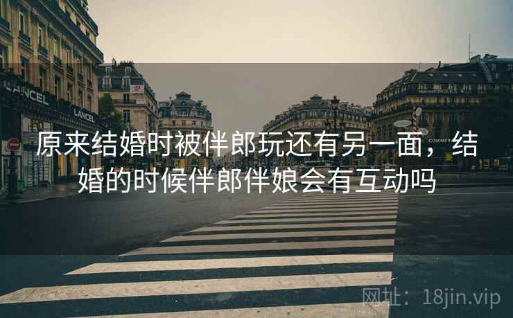 原来结婚时被伴郎玩还有另一面,结婚的时候伴郎伴娘会有互动吗 原来结婚时被伴郎玩还有另一面,结婚的时候伴郎伴娘会有互动吗