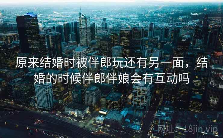 原来结婚时被伴郎玩还有另一面,结婚的时候伴郎伴娘会有互动吗 原来结婚时被伴郎玩还有另一面,结婚的时候伴郎伴娘会有互动吗