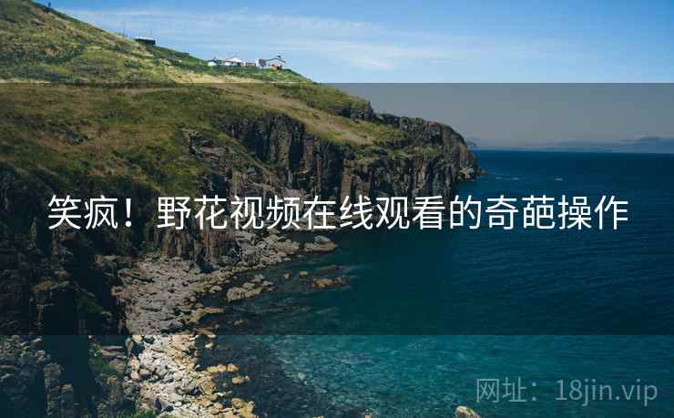 笑疯!野花视频在线观看的奇葩操作 笑疯!野花视频在线观看的奇葩操作