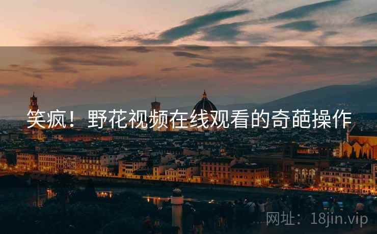 笑疯!野花视频在线观看的奇葩操作 笑疯!野花视频在线观看的奇葩操作