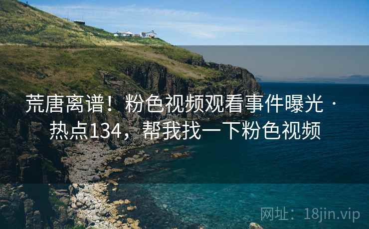 荒唐离谱!粉色视频观看事件曝光 · 热点134,帮我找一下粉色视频 荒唐离谱!粉色视频观看事件曝光 · 热点134,帮我找一下粉色视频