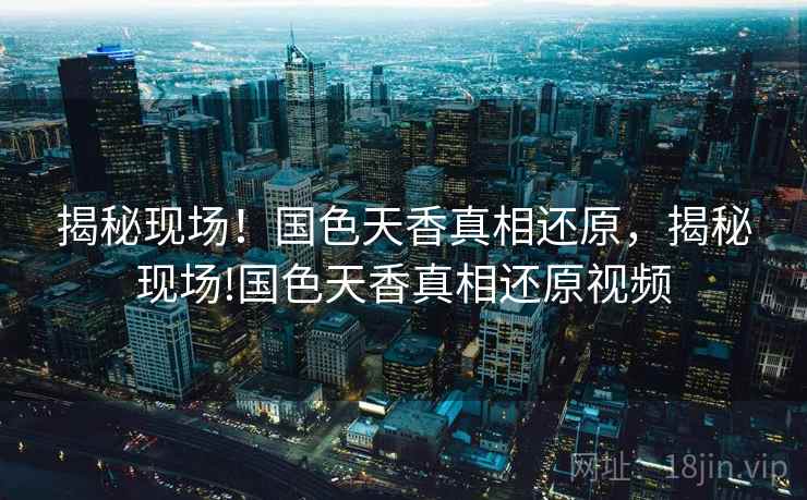 揭秘现场!国色天香真相还原,揭秘现场!国色天香真相还原视频 揭秘现场!国色天香真相还原,揭秘现场!国色天香真相还原视频