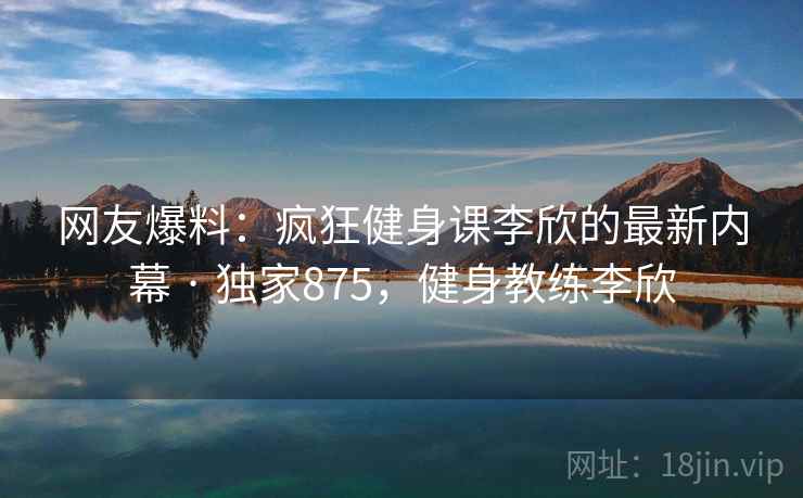 网友爆料:疯狂健身课李欣的最新内幕 · 独家875,健身教练李欣 网友爆料:疯狂健身课李欣的最新内幕 · 独家875,健身教练李欣