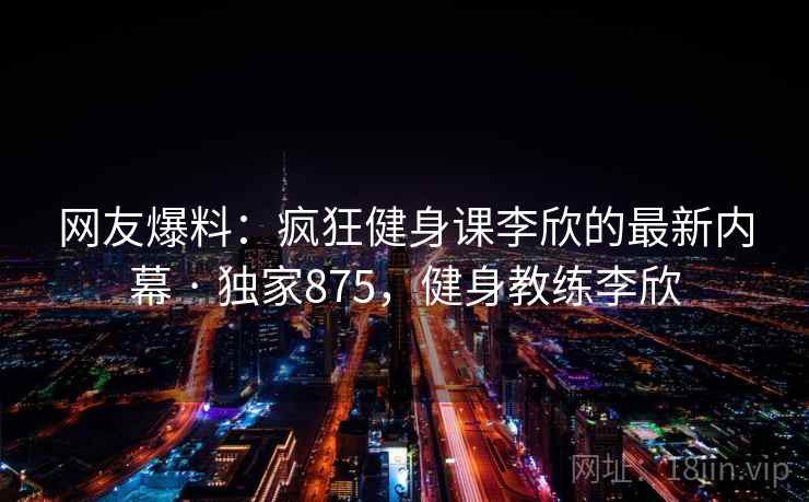 网友爆料:疯狂健身课李欣的最新内幕 · 独家875,健身教练李欣 网友爆料:疯狂健身课李欣的最新内幕 · 独家875,健身教练李欣