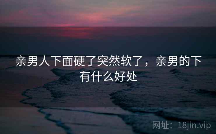 亲男人下面硬了突然软了,亲男的下有什么好处 亲男人下面硬了突然软了,亲男的下有什么好处