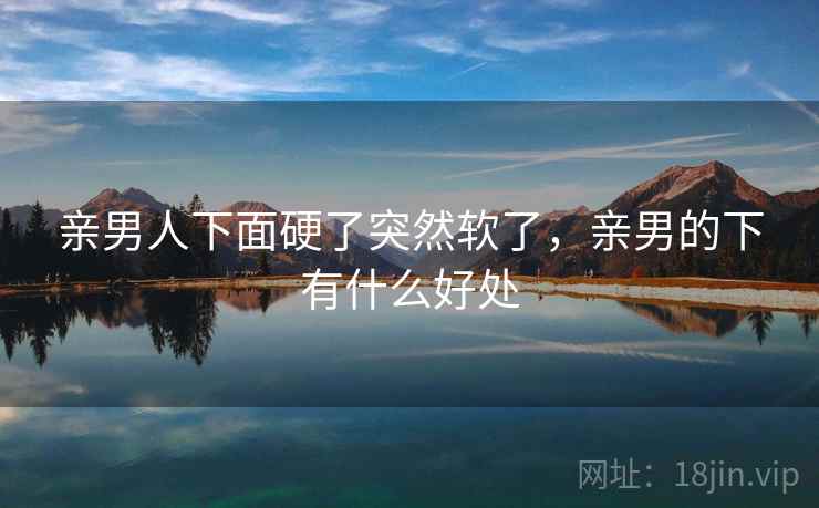 亲男人下面硬了突然软了,亲男的下有什么好处 亲男人下面硬了突然软了,亲男的下有什么好处