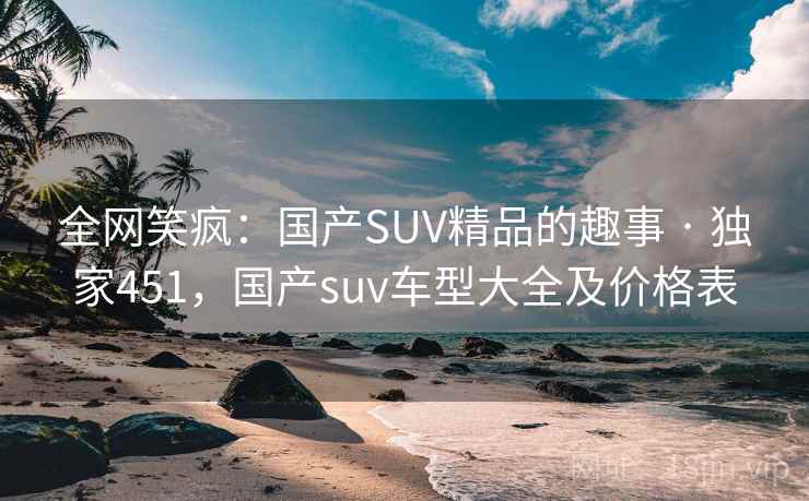 全网笑疯:国产SUV精品的趣事 · 独家451,国产suv车型大全及价格表 全网笑疯:国产SUV精品的趣事 · 独家451,国产suv车型大全及价格表