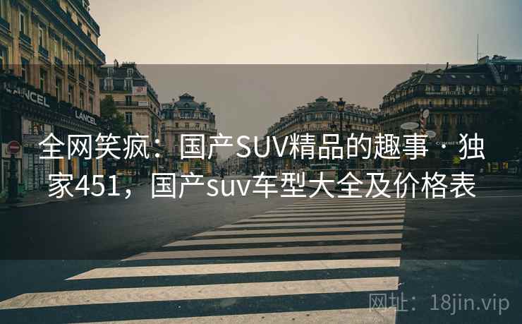 全网笑疯:国产SUV精品的趣事 · 独家451,国产suv车型大全及价格表 全网笑疯:国产SUV精品的趣事 · 独家451,国产suv车型大全及价格表