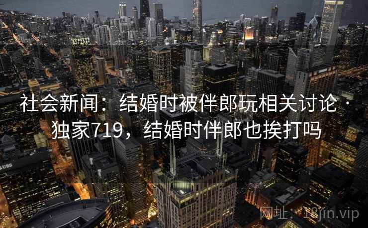 社会新闻:结婚时被伴郎玩相关讨论 · 独家719,结婚时伴郎也挨打吗 社会新闻:结婚时被伴郎玩相关讨论 · 独家719,结婚时伴郎也挨打吗