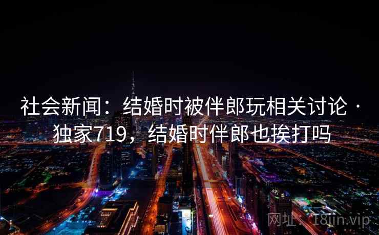 社会新闻:结婚时被伴郎玩相关讨论 · 独家719,结婚时伴郎也挨打吗 社会新闻:结婚时被伴郎玩相关讨论 · 独家719,结婚时伴郎也挨打吗