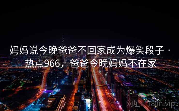 妈妈说今晚爸爸不回家成为爆笑段子 · 热点966,爸爸今晚妈妈不在家 妈妈说今晚爸爸不回家成为爆笑段子 · 热点966,爸爸今晚妈妈不在家