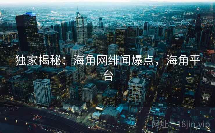 独家揭秘:海角网绯闻爆点,海角平台 独家揭秘:海角网绯闻爆点,海角平台