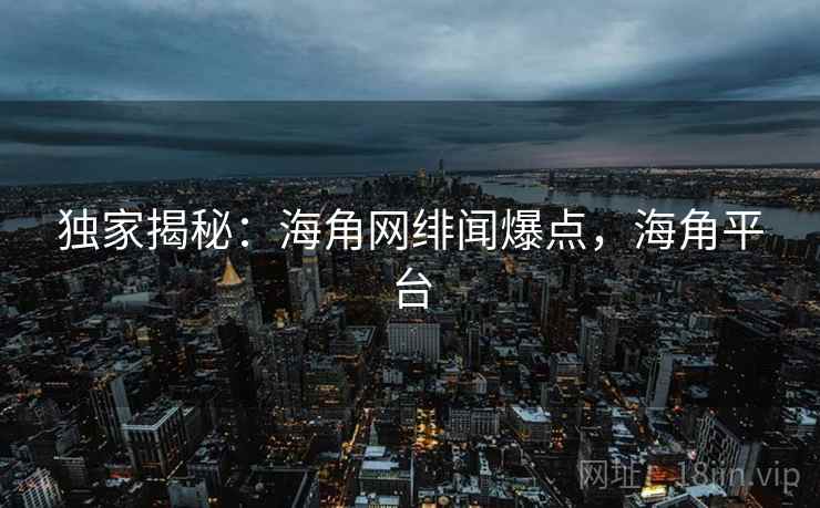 独家揭秘:海角网绯闻爆点,海角平台 独家揭秘:海角网绯闻爆点,海角平台