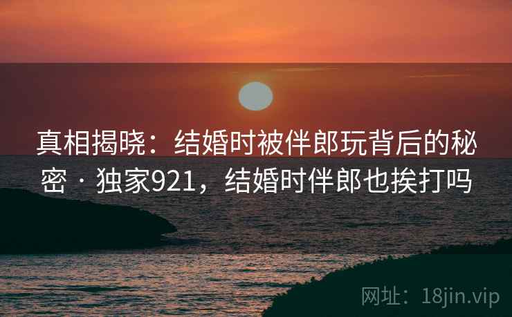 真相揭晓:结婚时被伴郎玩背后的秘密 · 独家921,结婚时伴郎也挨打吗 真相揭晓:结婚时被伴郎玩背后的秘密 · 独家921,结婚时伴郎也挨打吗