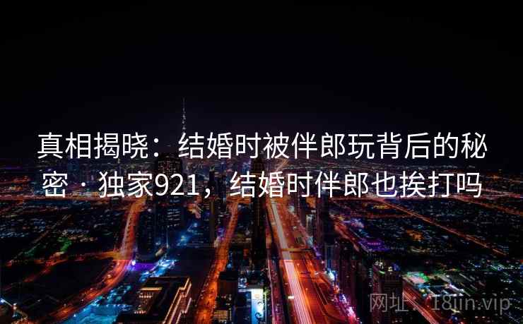 真相揭晓:结婚时被伴郎玩背后的秘密 · 独家921,结婚时伴郎也挨打吗 真相揭晓:结婚时被伴郎玩背后的秘密 · 独家921,结婚时伴郎也挨打吗