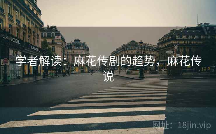 学者解读:麻花传剧的趋势,麻花传说 学者解读:麻花传剧的趋势,麻花传说
