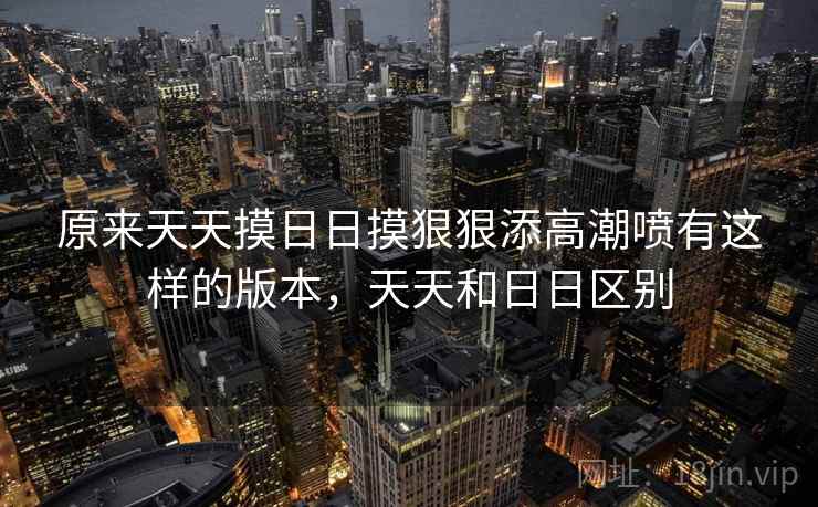 原来天天摸日日摸狠狠添高潮喷有这样的版本,天天和日日区别 原来天天摸日日摸狠狠添高潮喷有这样的版本,天天和日日区别
