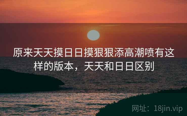 原来天天摸日日摸狠狠添高潮喷有这样的版本,天天和日日区别 原来天天摸日日摸狠狠添高潮喷有这样的版本,天天和日日区别