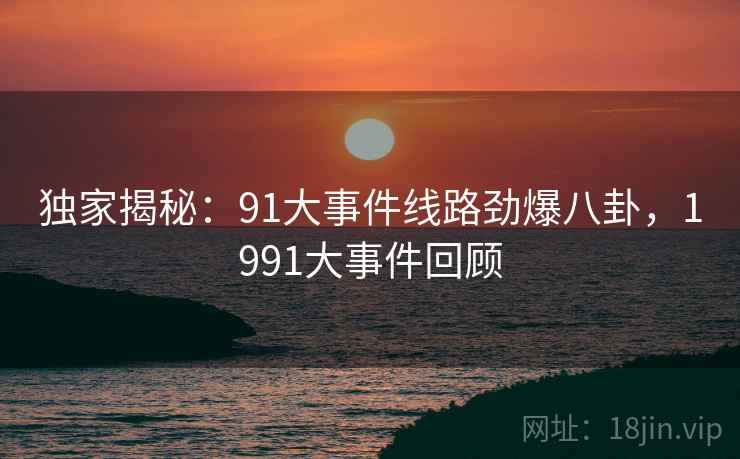 独家揭秘:91大事件线路劲爆八卦,1991大事件回顾 独家揭秘:91大事件线路劲爆八卦,1991大事件回顾