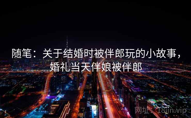 随笔：关于结婚时被伴郎玩的小故事，婚礼当天伴娘被伴郎