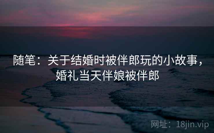 随笔：关于结婚时被伴郎玩的小故事，婚礼当天伴娘被伴郎