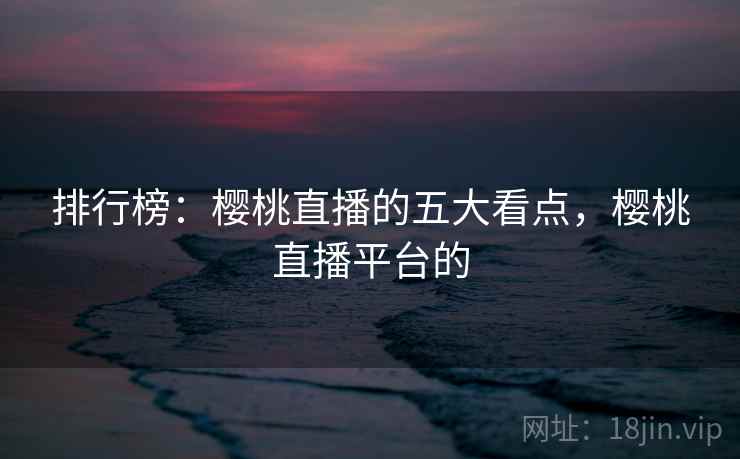 排行榜:樱桃直播的五大看点,樱桃直播平台的 排行榜:樱桃直播的五大看点,樱桃直播平台的